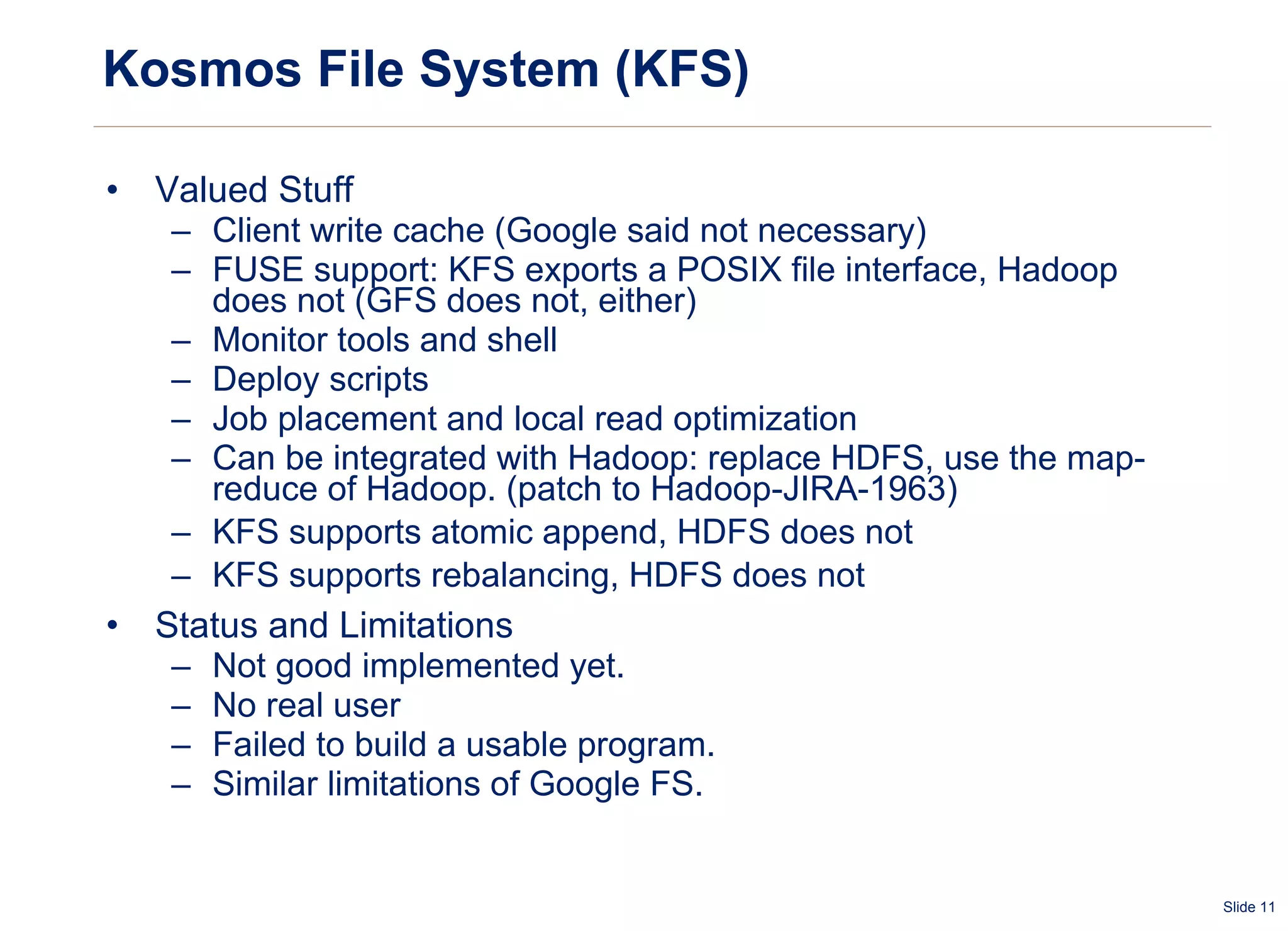 Kosmos File System (KFS) Valued Stuff Client write cache (Google said not necessary) FUSE support: KFS exports a POSIX file interface, Hadoop does not (GFS does not, either)  Monitor tools and shell Deploy scripts Job placement and local read optimization Can be integrated with Hadoop: replace HDFS, use the map-reduce of Hadoop. (patch to Hadoop-JIRA-1963) KFS supports atomic append, HDFS does not  KFS supports rebalancing, HDFS does not Status and Limitations Not good implemented yet. No real user Failed to build a usable program. Similar limitations of Google FS. 