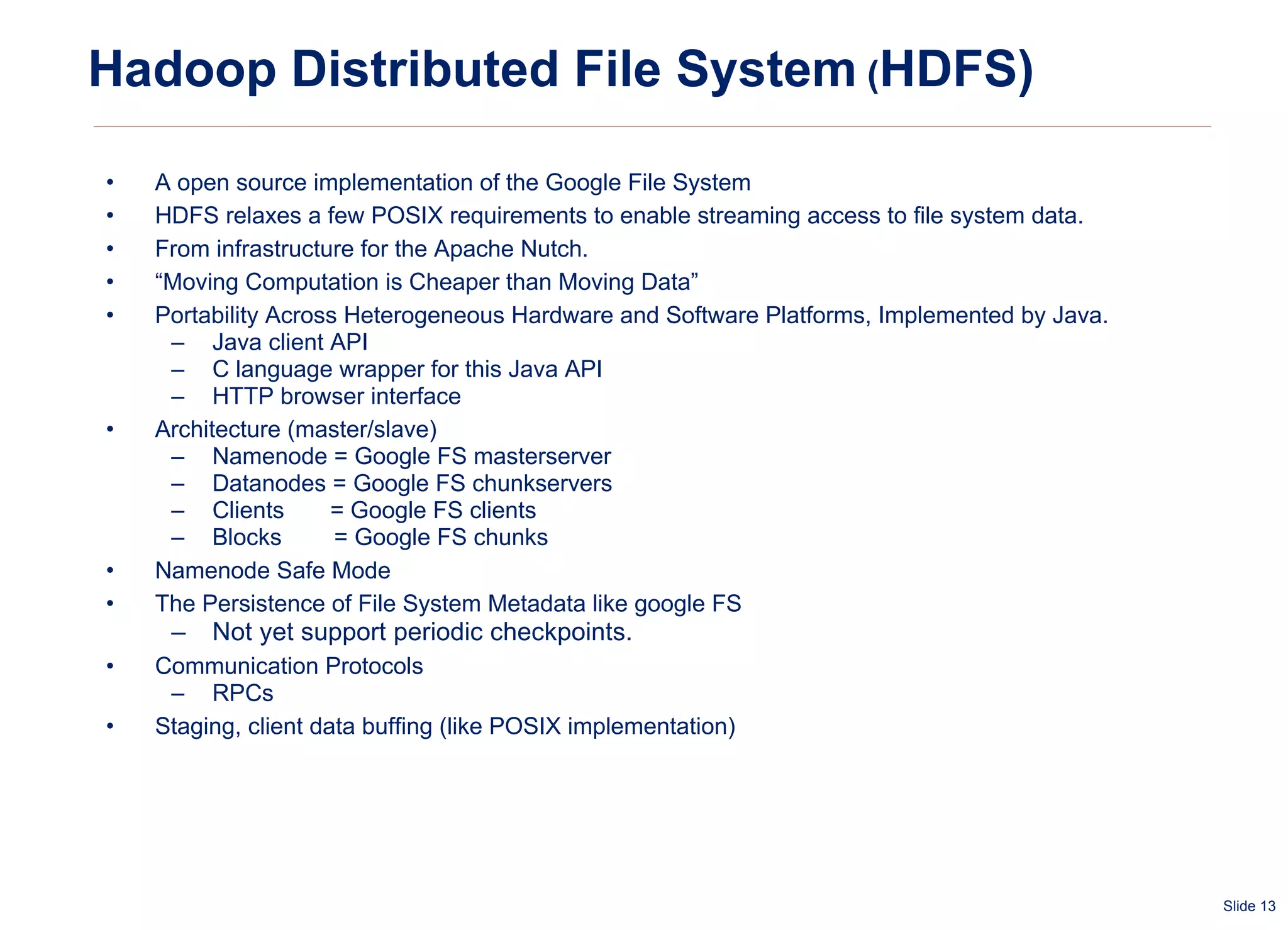 Hadoop Distributed File System  ( HDFS) A open source implementation of the Google File System HDFS relaxes a few POSIX requirements to enable streaming access to file system data.  From infrastructure for the Apache Nutch. “ Moving Computation is Cheaper than Moving Data” Portability Across Heterogeneous Hardware and Software Platforms, Implemented by Java. Java client API C language wrapper for this Java API  HTTP browser interface Architecture (master/slave) Namenode = Google FS masterserver Datanodes = Google FS chunkservers Clients  = Google FS clients Blocks  = Google FS chunks Namenode Safe Mode The Persistence of File System Metadata like google FS Not yet support periodic checkpoints. Communication Protocols RPCs  Staging, client data buffing (like POSIX implementation) 