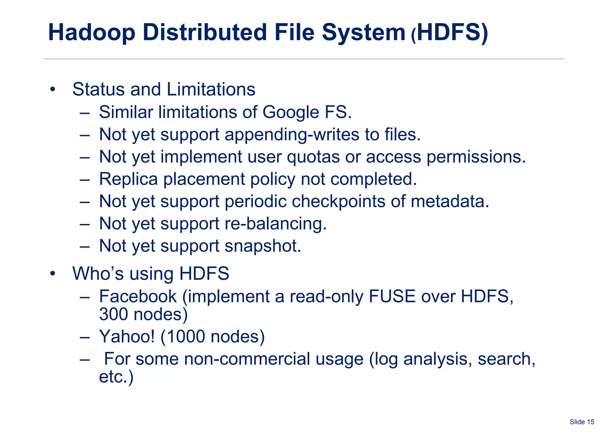 Hadoop Distributed File System  ( HDFS) Status and Limitations Similar limitations of Google FS. Not yet support appending-writes to files.  Not yet implement user quotas or access permissions. Replica placement policy not completed. Not yet support periodic checkpoints of metadata. Not yet support re-balancing. Not yet support snapshot. Who’s using HDFS Facebook (implement a read-only FUSE over HDFS, 300 nodes) Yahoo! (1000 nodes) For some non-commercial usage (log analysis, search, etc.) 