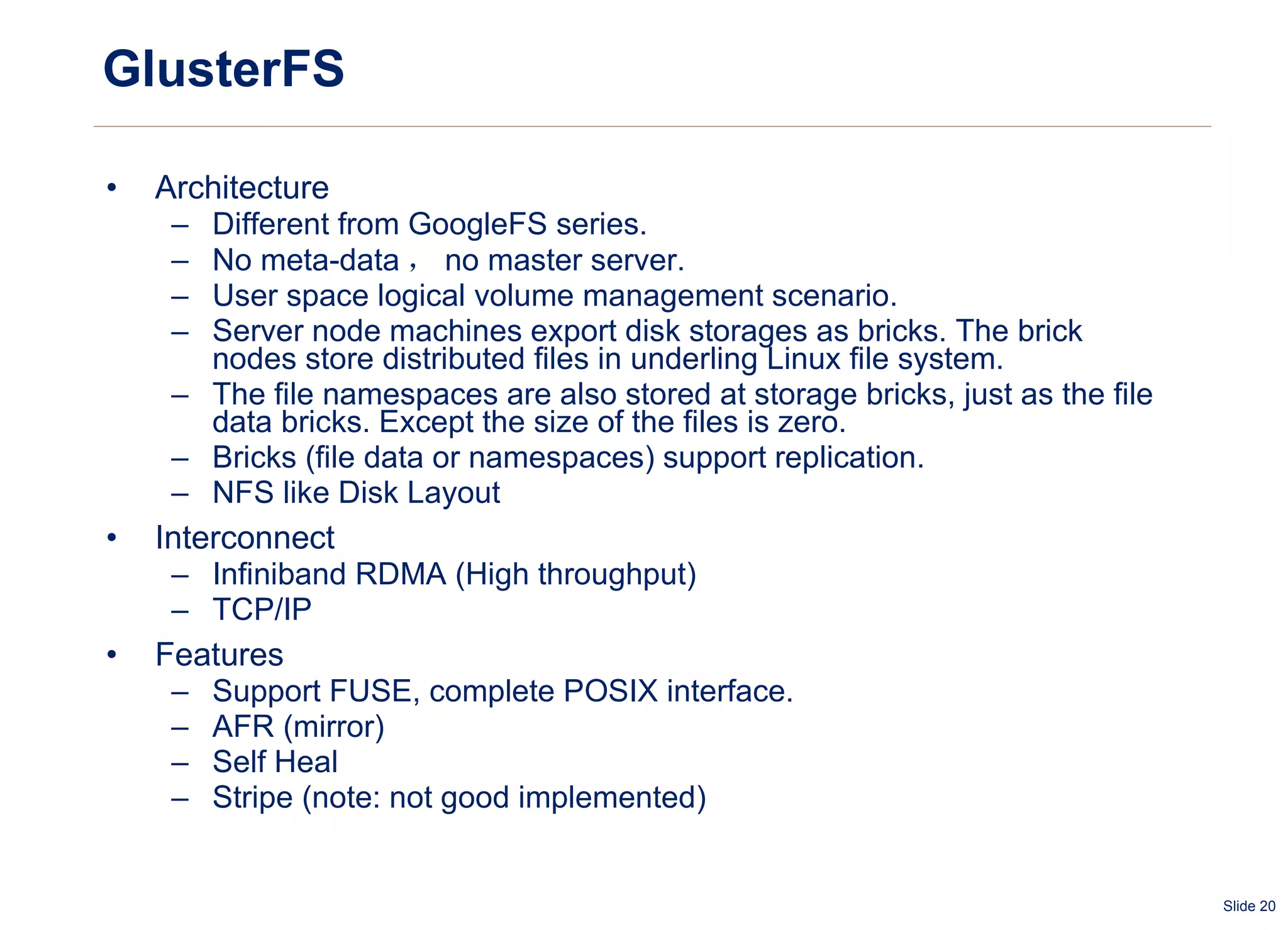 GlusterFS Architecture Different from GoogleFS series. No meta-data ， no master server.  User space logical volume management scenario. Server node machines export disk storages as bricks. The brick nodes store distributed files in underling Linux file system. The file namespaces are also stored at storage bricks, just as the file data bricks. Except the size of the files is zero. Bricks (file data or namespaces) support replication. NFS like Disk Layout Interconnect Infiniband RDMA (High throughput) TCP/IP Features Support FUSE, complete POSIX interface. AFR (mirror) Self Heal Stripe (note: not good implemented) 