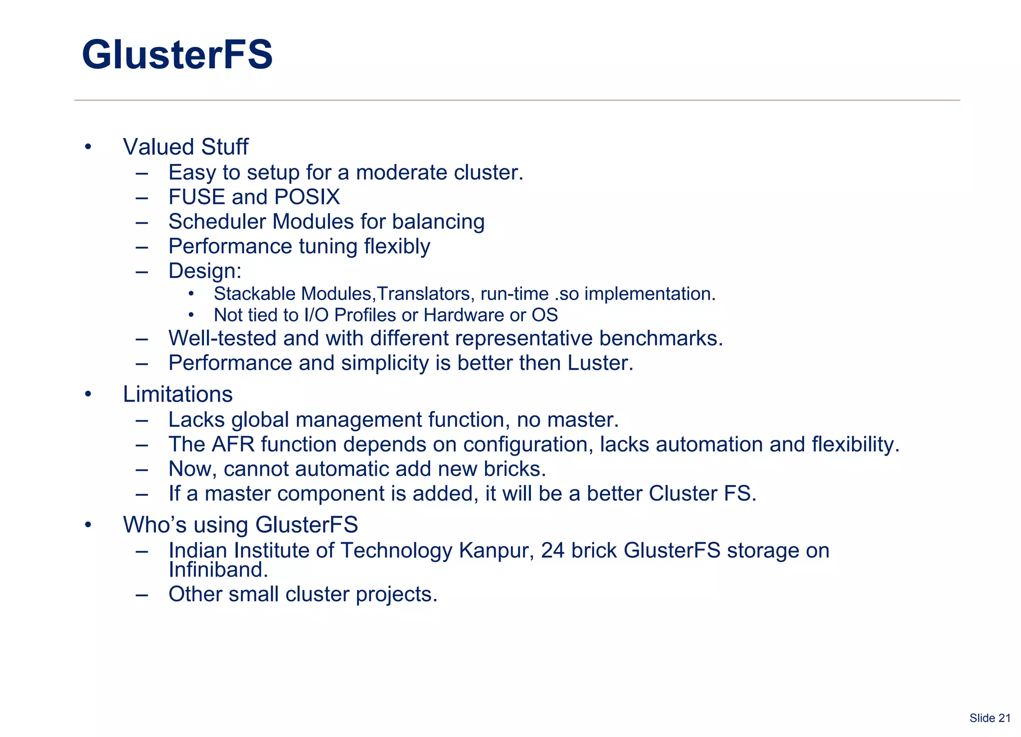 GlusterFS Valued Stuff Easy to setup for a moderate cluster. FUSE and POSIX Scheduler Modules for balancing Performance tuning flexibly Design: Stackable Modules,Translators, run-time .so implementation. Not tied to I/O Profiles or Hardware or OS Well-tested and with different representative benchmarks. Performance and simplicity is better then Luster. Limitations Lacks global management function, no master. The AFR function depends on configuration, lacks automation and flexibility. Now, cannot automatic add new bricks. If a master component is added, it will be a better Cluster FS. Who’s using GlusterFS Indian Institute of Technology Kanpur, 24 brick GlusterFS storage on Infiniband. Other small cluster projects. 