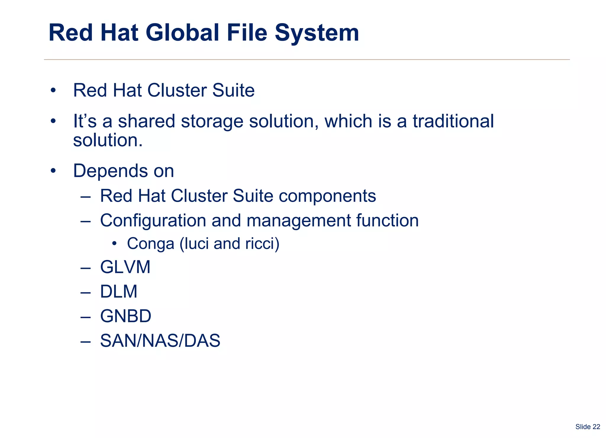 Red Hat Global File System Red Hat Cluster Suite It’s a shared storage solution, which is a traditional solution. Depends on  Red Hat Cluster Suite components Configuration and management function Conga (luci and ricci) GLVM  DLM GNBD SAN/NAS/DAS 