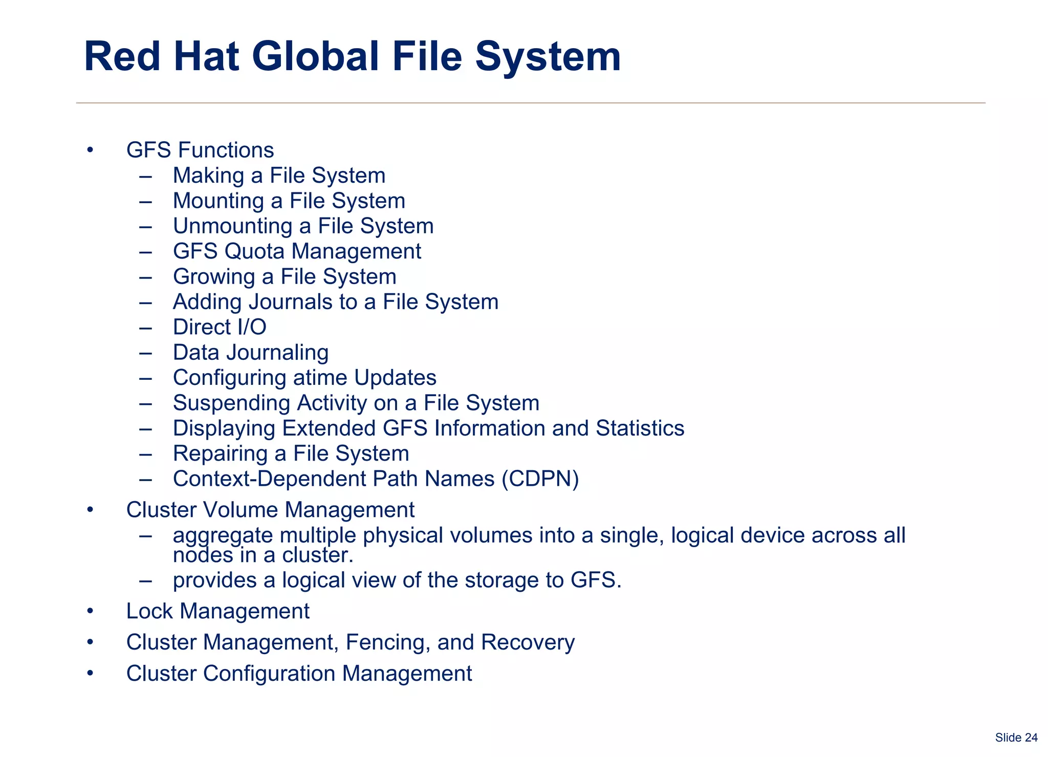 Red Hat Global File System GFS Functions Making a File System Mounting a File System Unmounting a File System GFS Quota Management Growing a File System Adding Journals to a File System Direct I/O Data Journaling Configuring atime Updates Suspending Activity on a File System Displaying Extended GFS Information and Statistics Repairing a File System Context-Dependent Path Names (CDPN) Cluster Volume Management  aggregate multiple physical volumes into a single, logical device across all nodes in a cluster.  provides a logical view of the storage to GFS. Lock Management Cluster Management, Fencing, and Recovery Cluster Configuration Management 