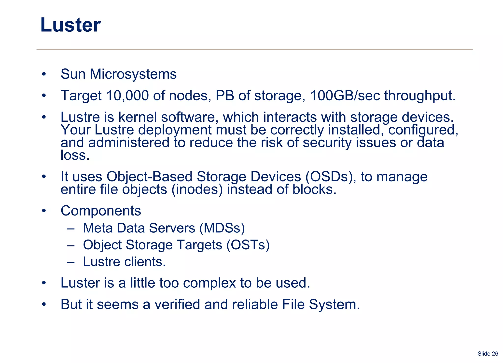 Luster Sun Microsystems Target 10,000 of nodes, PB of storage, 100GB/sec throughput. Lustre is kernel software, which interacts with storage devices. Your Lustre deployment must be correctly installed, configured, and administered to reduce the risk of security issues or data loss.  It uses Object-Based Storage Devices (OSDs), to manage entire file objects (inodes) instead of blocks. Components Meta Data Servers (MDSs) Object Storage Targets (OSTs) Lustre clients.  Luster is a little too complex to be used. But it seems a verified and reliable File System. 