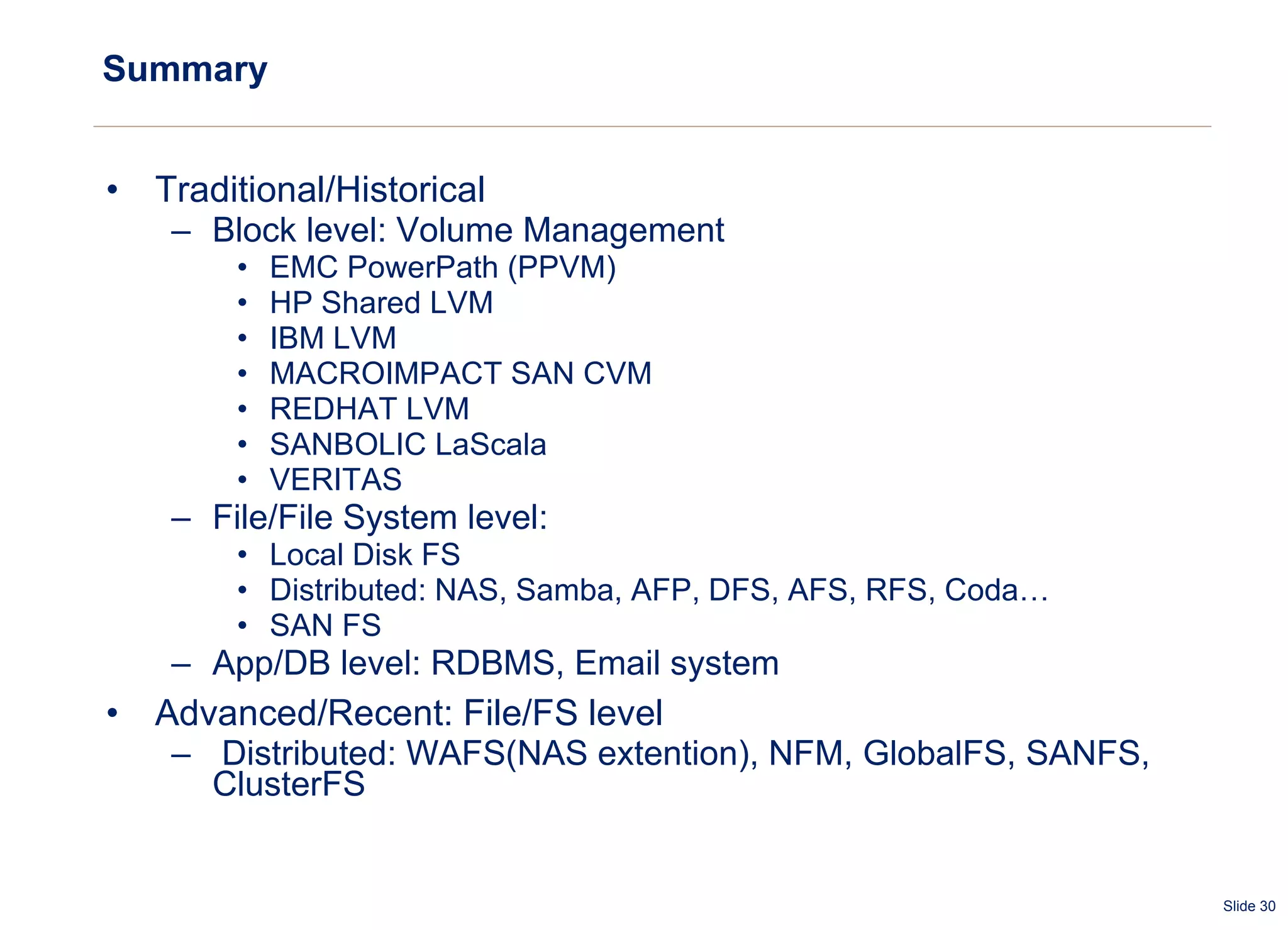 Summary Traditional/Historical Block level: Volume Management EMC PowerPath (PPVM) HP Shared LVM IBM LVM MACROIMPACT SAN CVM REDHAT LVM SANBOLIC LaScala VERITAS File/File System level:  Local Disk FS Distributed: NAS, Samba, AFP, DFS, AFS, RFS, Coda… SAN FS App/DB level: RDBMS, Email system Advanced/Recent: File/FS level Distributed: WAFS(NAS extention), NFM, GlobalFS, SANFS, ClusterFS 