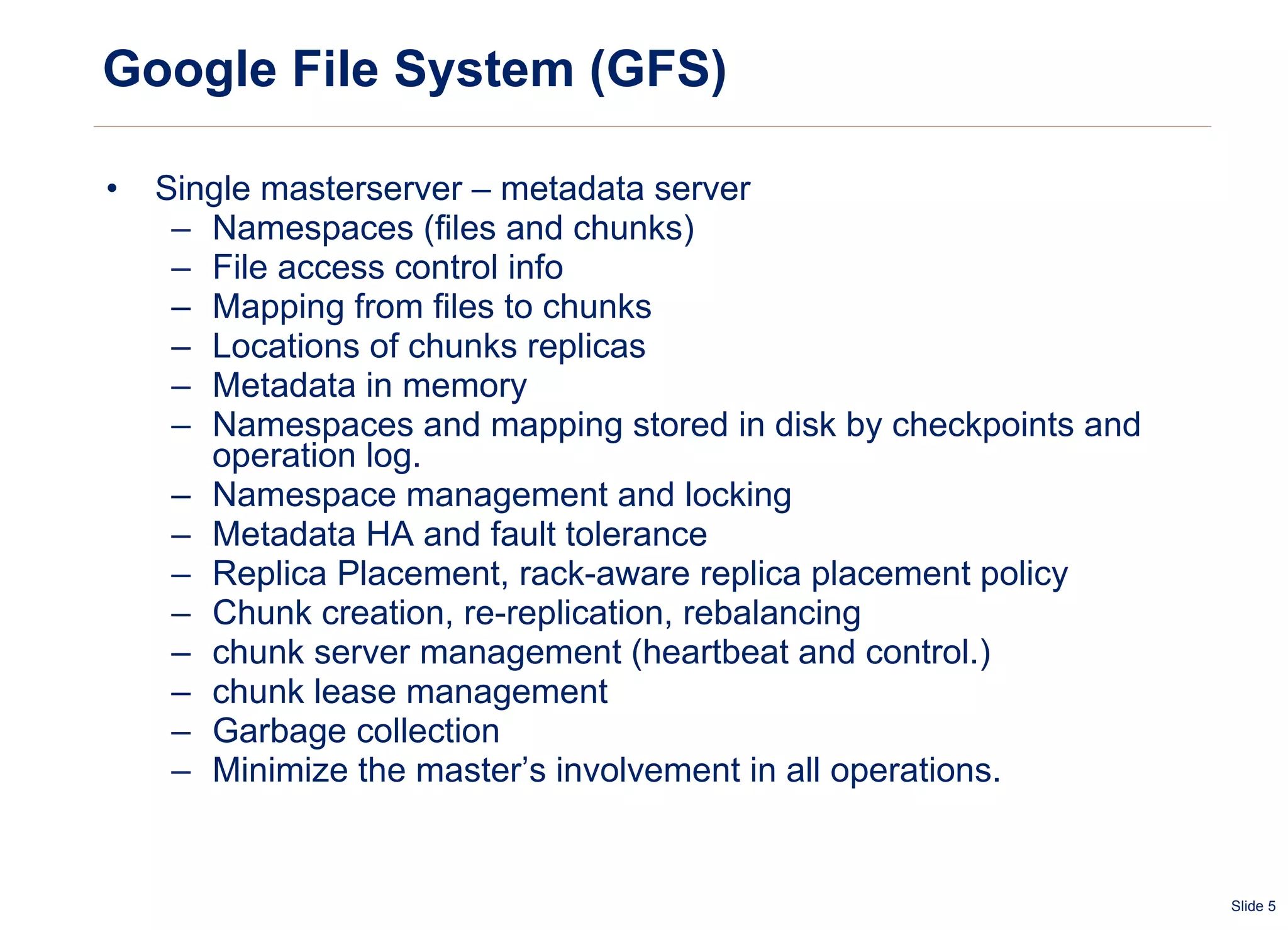 Google File System (GFS) Single masterserver – metadata server Namespaces (files and chunks) File access control info Mapping from files to chunks Locations of chunks replicas Metadata in memory Namespaces and mapping stored in disk by checkpoints and operation log. Namespace management and locking Metadata HA and fault tolerance Replica Placement, rack-aware replica placement policy  Chunk creation, re-replication, rebalancing chunk server management (heartbeat and control.) chunk lease management Garbage collection Minimize the master’s involvement in all operations.    