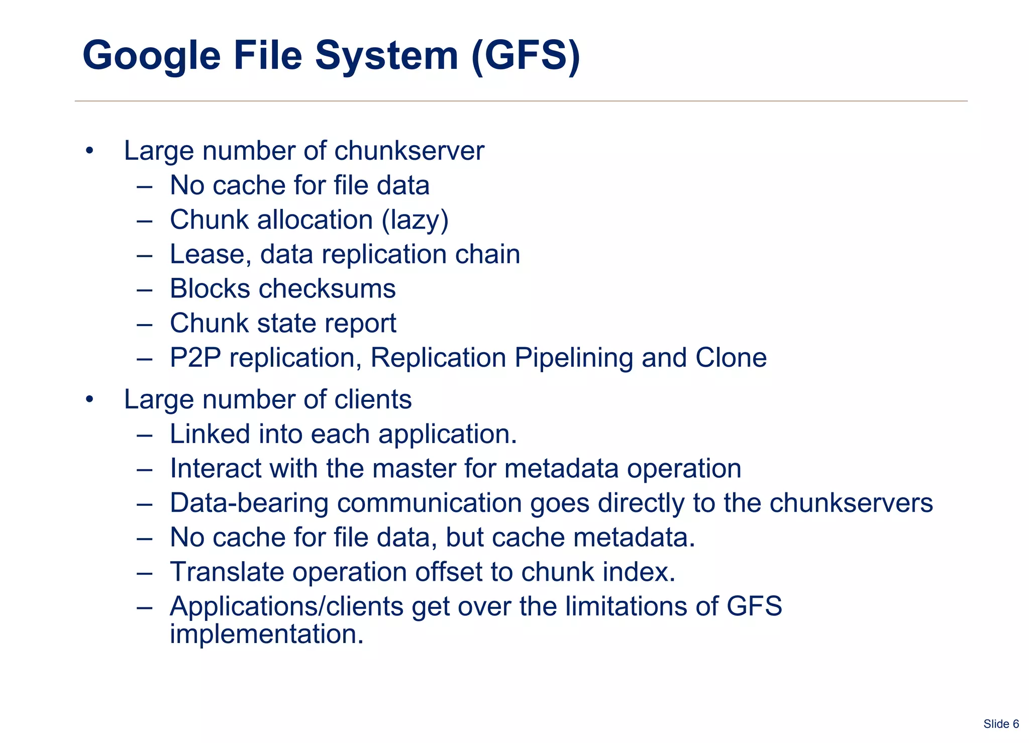 Google File System (GFS) Large number of chunkserver No cache for file data Chunk allocation (lazy) Lease, data replication chain Blocks checksums Chunk state report P2P replication, Replication Pipelining and Clone Large number of clients Linked into each application. Interact with the master for metadata operation Data-bearing communication goes directly to the chunkservers No cache for file data, but cache metadata. Translate operation offset to chunk index. Applications/clients get over the limitations of GFS implementation. 