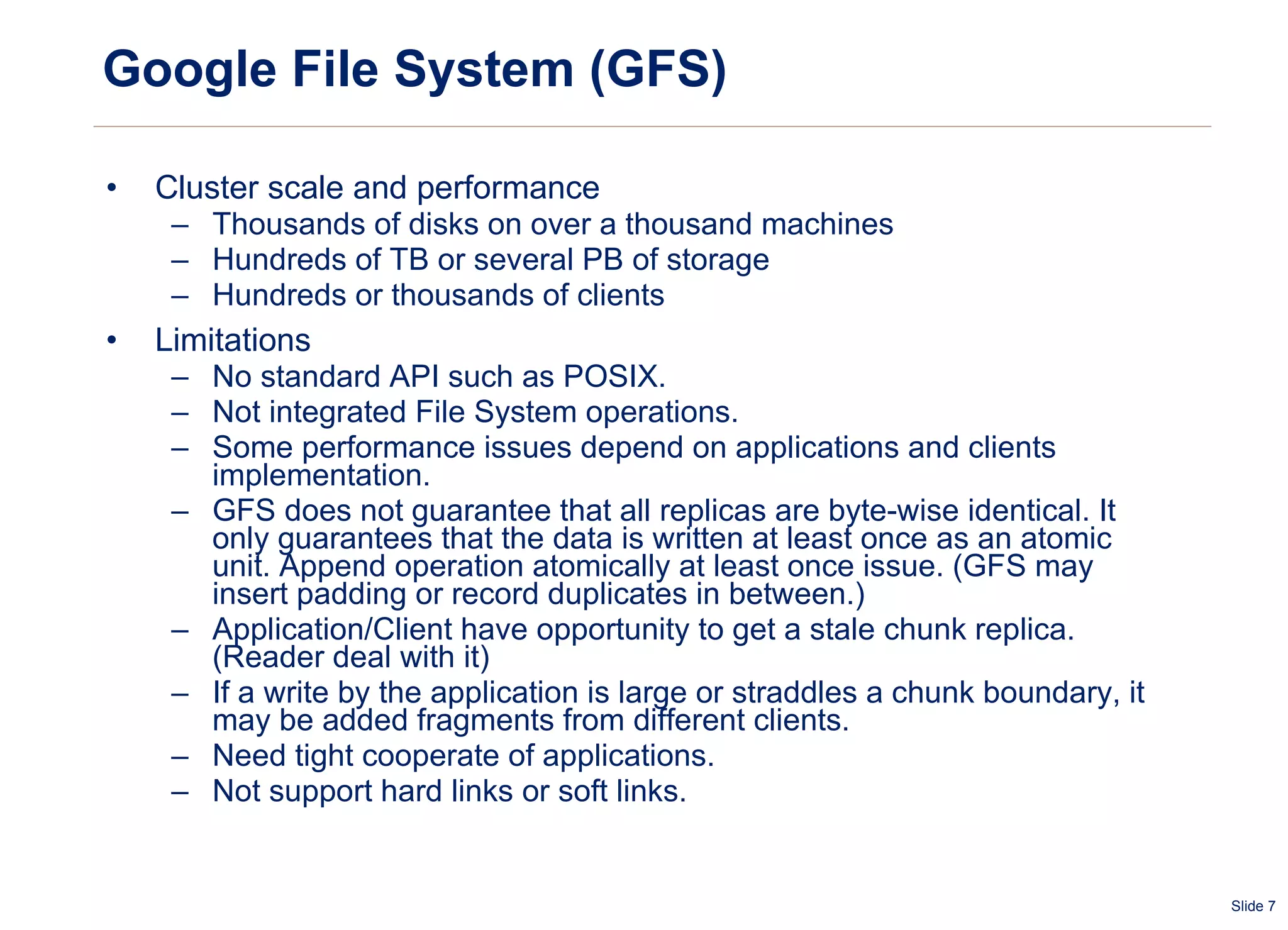 Google File System (GFS) Cluster scale and performance Thousands of disks on over a thousand machines Hundreds of TB or several PB of storage Hundreds or thousands of clients Limitations No standard API such as POSIX. Not  integrated  File System operations. Some performance issues depend on applications and clients implementation. GFS does not guarantee that all replicas are byte-wise identical. It only guarantees that the data is written at least once as an atomic unit. Append operation atomically at least once issue. (GFS may insert padding or record duplicates in between.)  Application/Client have opportunity to get a stale chunk replica. (Reader deal with it) If a write by the application is large or straddles a chunk boundary, it may be added fragments from different clients. Need tight cooperate of applications. Not support hard links or soft links. 