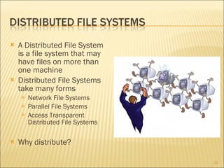 A Distributed File System is a file system that may have files on more than one machine Distributed File Systems take many forms Network File Systems Parallel File Systems Access Transparent Distributed File Systems Why distribute? 