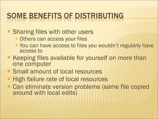 Sharing files with other users Others can access your files You can have access to files you wouldn’t regularly have access to Keeping files available for yourself on more than one computer Small amount of local resources High failure rate of local resources Can eliminate version problems (same file copied around with local edits) 