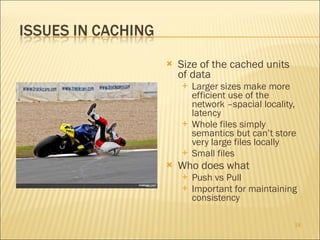 Size of the cached units of data Larger sizes make more efficient use of the network –spacial locality, latency Whole files simply semantics but can’t store very large files locally Small files  Who does what Push vs Pull Important for maintaining consistency 