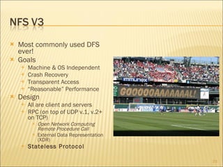 Most commonly used DFS ever! Goals Machine & OS Independent Crash Recovery Transparent Access “ Reasonable” Performance Design All are client and servers RPC (on top of UDP v.1, v.2+ on TCP) Open Network Computing Remote Procedure Call External Data Representation (XDR) Stateless Protocol 