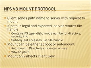 Client sends path name to server with request to mount If path is legal and exported, server returns file handle Contains FS type, disk, i-node number of directory, security info Subsequent accesses use file handle Mount can be either at boot or automount Automount:  Directories mounted on-use Why helpful? Mount only affects client view 