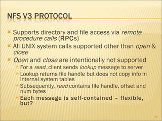 Supports directory and file access via  remote procedure calls  ( RPC s) All UNIX system calls supported other than  open  &  close Open  and  close  are intentionally not supported For a  read , client sends  lookup  message to server Lookup returns file handle but does not copy info in internal system tables Subsequently,  read  contains file handle, offset and num bytes Each message is self-contained – flexible, but? 