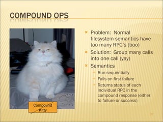 Problem:  Normal filesystem semantics have too many RPC’s (boo) Solution:  Group many calls into one call (yay) Semantics Run sequentially Fails on first failure Returns status of each individual RPC in the compound response (either to failure or success) Compound Kitty 