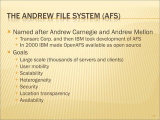Named after Andrew Carnegie and Andrew Mellon Transarc Corp. and then IBM took development of AFS In 2000 IBM made OpenAFS available as open source Goals Large scale (thousands of servers and clients) User mobility Scalability Heterogeneity Security Location transparency Availability 