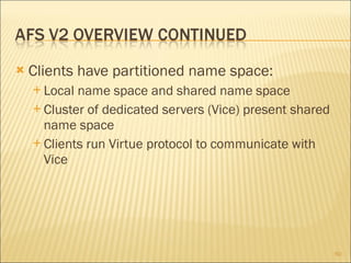 Clients have partitioned name space: Local name space and shared name space Cluster of dedicated servers (Vice) present shared name space Clients run Virtue protocol to communicate with Vice 