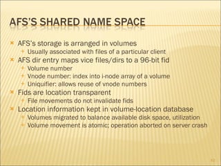 AFS’s storage is arranged in volumes Usually associated with files of a particular client AFS dir entry maps vice files/dirs to a 96-bit fid Volume number Vnode number: index into i-node array of a volume Uniquifier: allows reuse of vnode numbers Fids are location transparent File movements do not invalidate fids Location information kept in volume-location database Volumes migrated to balance available disk space, utilization Volume movement is atomic; operation aborted on server crash 