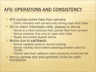 AFS caches entire files from servers Client interacts with servers only during open and close OS on client intercepts calls, passes to Venus Venus is a client process that caches files from servers Venus contacts Vice only on open and close Reads and writes bypass Venus Works due to  callback : Server updates state to record caching Server notifies client before allowing another client to modify Clients lose their callback when someone writes the file  Venus caches dirs and symbolic links for path translation 
