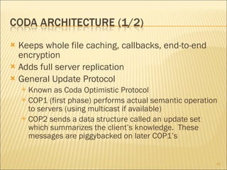 Keeps whole file caching, callbacks, end-to-end encryption Adds full server replication General Update Protocol Known as Coda Optimistic Protocol COP1 (first phase) performs actual semantic operation to servers (using multicast if available) COP2 sends a data structure called an update set which summarizes the client’s knowledge.  These messages are piggybacked on later COP1’s 