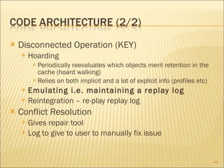 Disconnected Operation (KEY) Hoarding Periodically reevaluates which objects merit retention in the cache (hoard walking) Relies on both implicit and a lot of explicit info (profiles etc) Emulating i.e. maintaining a replay log Reintegration – re-play replay log Conflict Resolution Gives repair tool Log to give to user to manually fix issue 