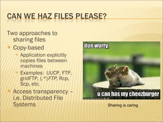 Two approaches to sharing files Copy-based Application explicitly copies files between machines Examples:  UUCP, FTP, gridFTP, {.*} FTP,  Rcp, Scp, etc.  Access transparency – i.e. Distributed File Systems Sharing is caring 