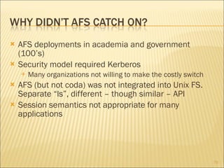 AFS deployments in academia and government (100’s) Security model required Kerberos Many organizations not willing to make the costly switch AFS (but not coda) was not integrated into Unix FS. Separate “ls”, different – though similar – API Session semantics not appropriate for many applications 