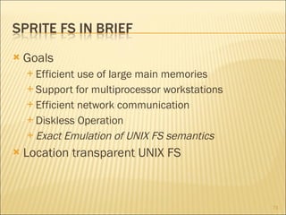 Goals Efficient use of large main memories Support for multiprocessor workstations Efficient network communication Diskless Operation Exact Emulation of UNIX FS semantics Location transparent UNIX FS 