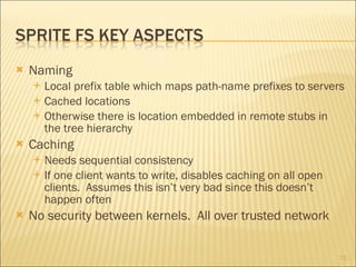 Naming Local prefix table which maps path-name prefixes to servers Cached locations Otherwise there is location embedded in remote stubs in the tree hierarchy Caching Needs sequential consistency If one client wants to write, disables caching on all open clients.  Assumes this isn’t very bad since this doesn’t happen often No security between kernels.  All over trusted network 