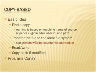 Basic idea Find a copy naming is based on machine name of source (viper.cs.virginia.edu), user id, and path Transfer the file to the local file system scp  grimshaw@viper.cs.virginia.edu:fred.txt  . Read/write Copy back if modified Pros ans Cons? 