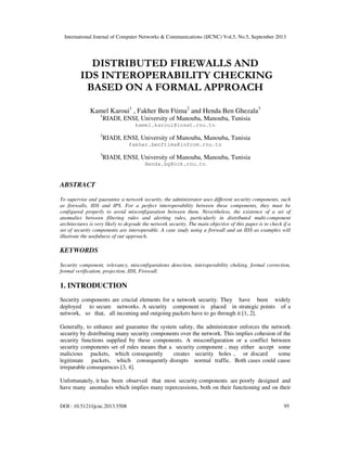 International Journal of Computer Networks & Communications (IJCNC) Vol.5, No.5, September 2013
DOI : 10.5121/ijcnc.2013.5508 95
DISTRIBUTED FIREWALLS AND
IDS INTEROPERABILITY CHECKING
BASED ON A FORMAL APPROACH
Kamel Karoui1
, Fakher Ben Ftima2
and Henda Ben Ghezala3
1
RIADI, ENSI, University of Manouba, Manouba, Tunisia
kamel.karoui@insat.rnu.tn
2
RIADI, ENSI, University of Manouba, Manouba, Tunisia
fakher.benftima@infcom.rnu.tn
3
RIADI, ENSI, University of Manouba, Manouba, Tunisia
Henda.bg@cck.rnu.tn
ABSTRACT
To supervise and guarantee a network security, the administrator uses different security components, such
as firewalls, IDS and IPS. For a perfect interoperability between these components, they must be
configured properly to avoid misconfiguration between them. Nevertheless, the existence of a set of
anomalies between filtering rules and alerting rules, particularly in distributed multi-component
architectures is very likely to degrade the network security. The main objective of this paper is to check if a
set of security components are interoperable. A case study using a firewall and an IDS as examples will
illustrate the usefulness of our approach.
KEYWORDS
Security component, relevancy, misconfigurations detection, interoperability cheking, formal correction,
formal verification, projection, IDS, Firewall.
1. INTRODUCTION
Security components are crucial elements for a network security. They have been widely
deployed to secure networks. A security component is placed in strategic points of a
network, so that, all incoming and outgoing packets have to go through it [1, 2].
Generally, to enhance and guarantee the system safety, the administrator enforces the network
security by distributing many security components over the network. This implies cohesion of the
security functions supplied by these components. A misconfiguration or a conflict between
security components set of rules means that a security component , may either accept some
malicious packets, which consequently creates security holes , or discard some
legitimate packets, which consequently disrupts normal traffic. Both cases could cause
irreparable consequences [3, 4].
Unfortunately, it has been observed that most security components are poorly designed and
have many anomalies which implies many repercussions, both on their functioning and on their
 