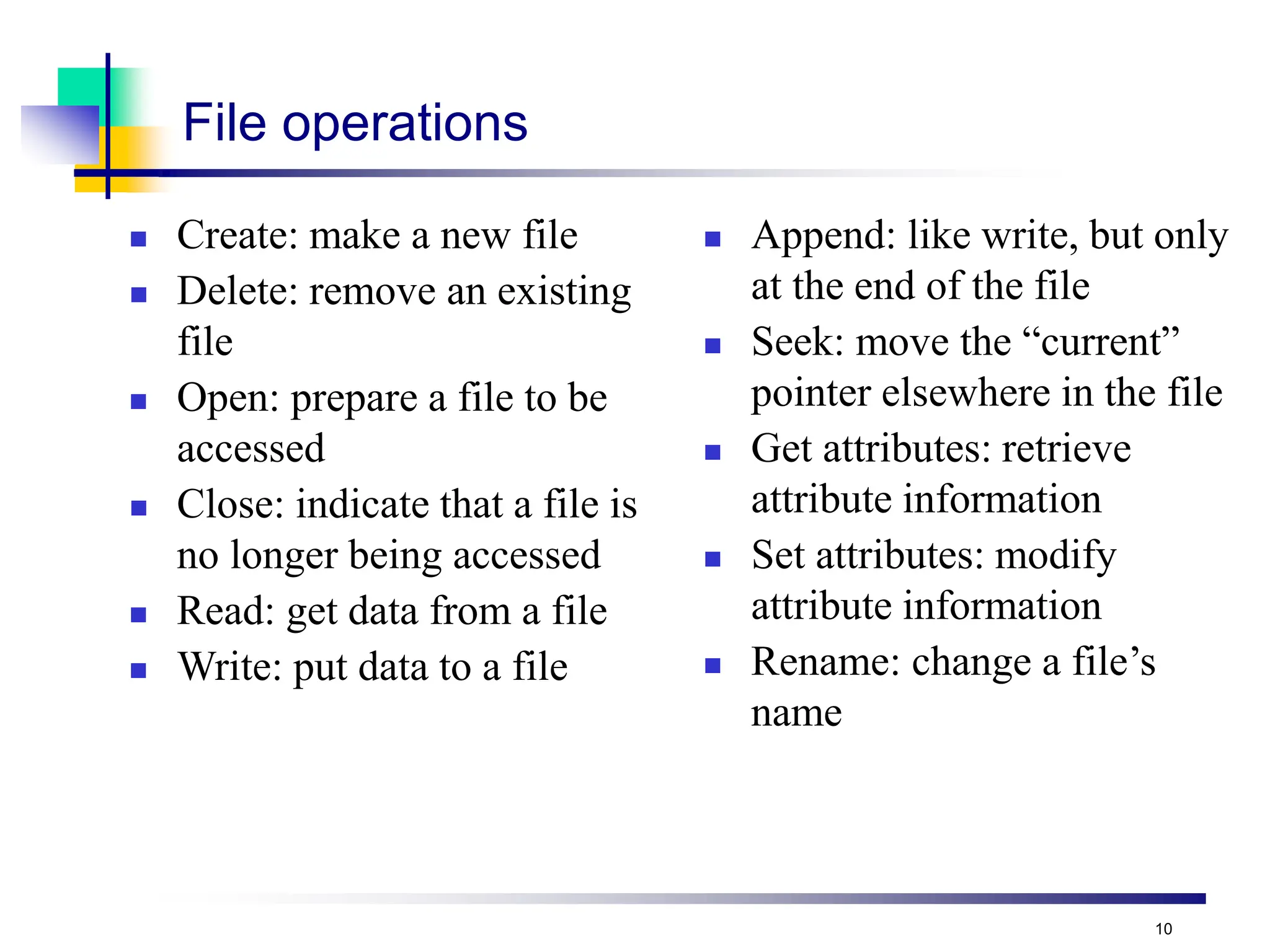 10
File operations
 Create: make a new file
 Delete: remove an existing
file
 Open: prepare a file to be
accessed
 Close: indicate that a file is
no longer being accessed
 Read: get data from a file
 Write: put data to a file
 Append: like write, but only
at the end of the file
 Seek: move the “current”
pointer elsewhere in the file
 Get attributes: retrieve
attribute information
 Set attributes: modify
attribute information
 Rename: change a file’s
name
 