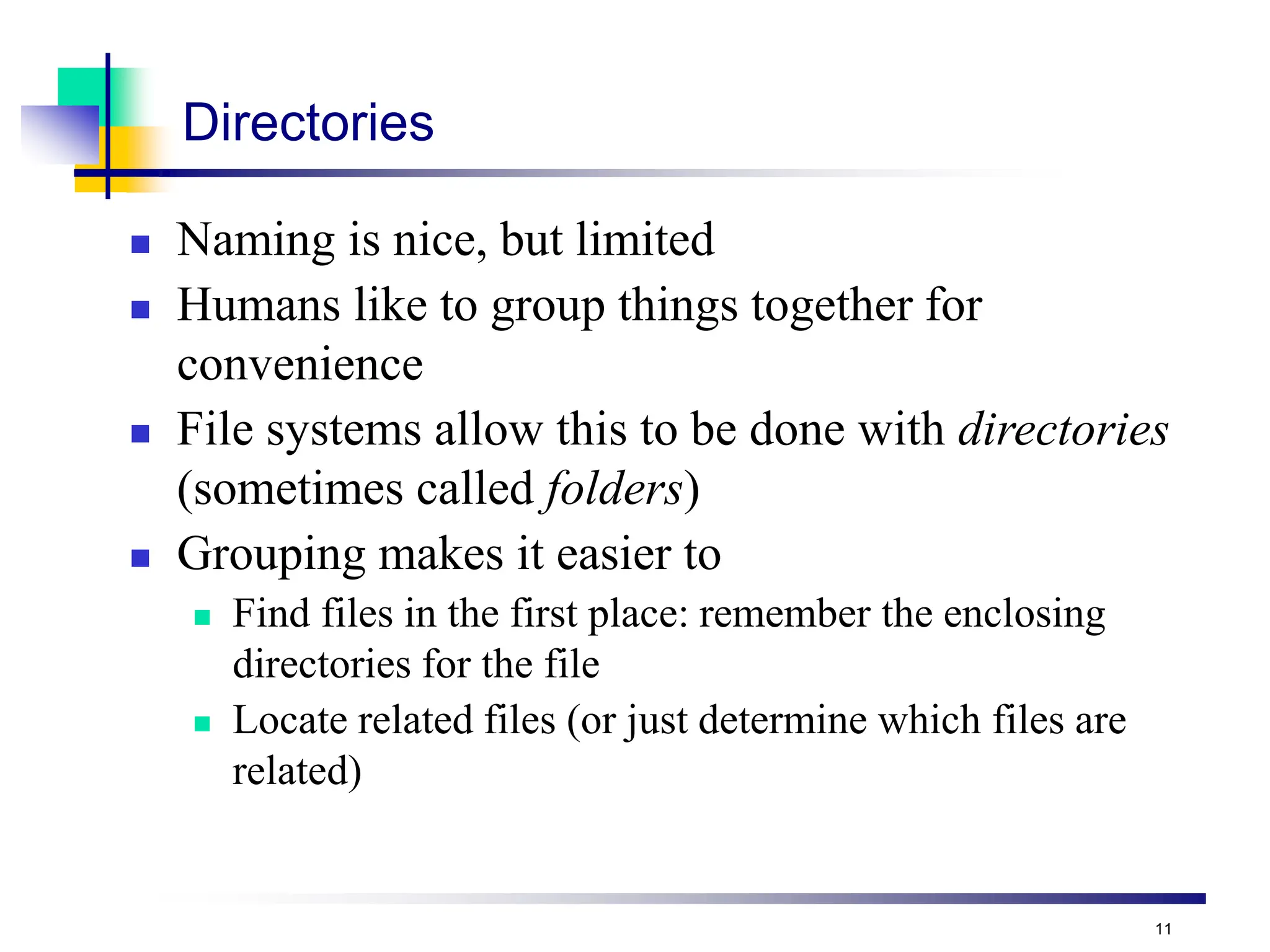 11
Directories
 Naming is nice, but limited
 Humans like to group things together for
convenience
 File systems allow this to be done with directories
(sometimes called folders)
 Grouping makes it easier to
 Find files in the first place: remember the enclosing
directories for the file
 Locate related files (or just determine which files are
related)
 