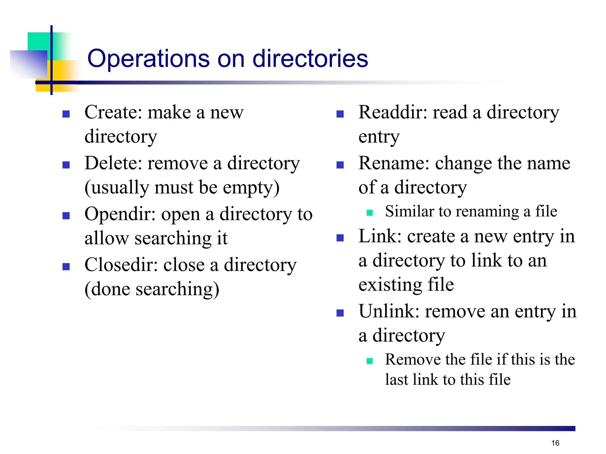 16
Operations on directories
 Create: make a new
directory
 Delete: remove a directory
(usually must be empty)
 Opendir: open a directory to
allow searching it
 Closedir: close a directory
(done searching)
 Readdir: read a directory
entry
 Rename: change the name
of a directory
 Similar to renaming a file
 Link: create a new entry in
a directory to link to an
existing file
 Unlink: remove an entry in
a directory
 Remove the file if this is the
last link to this file
 