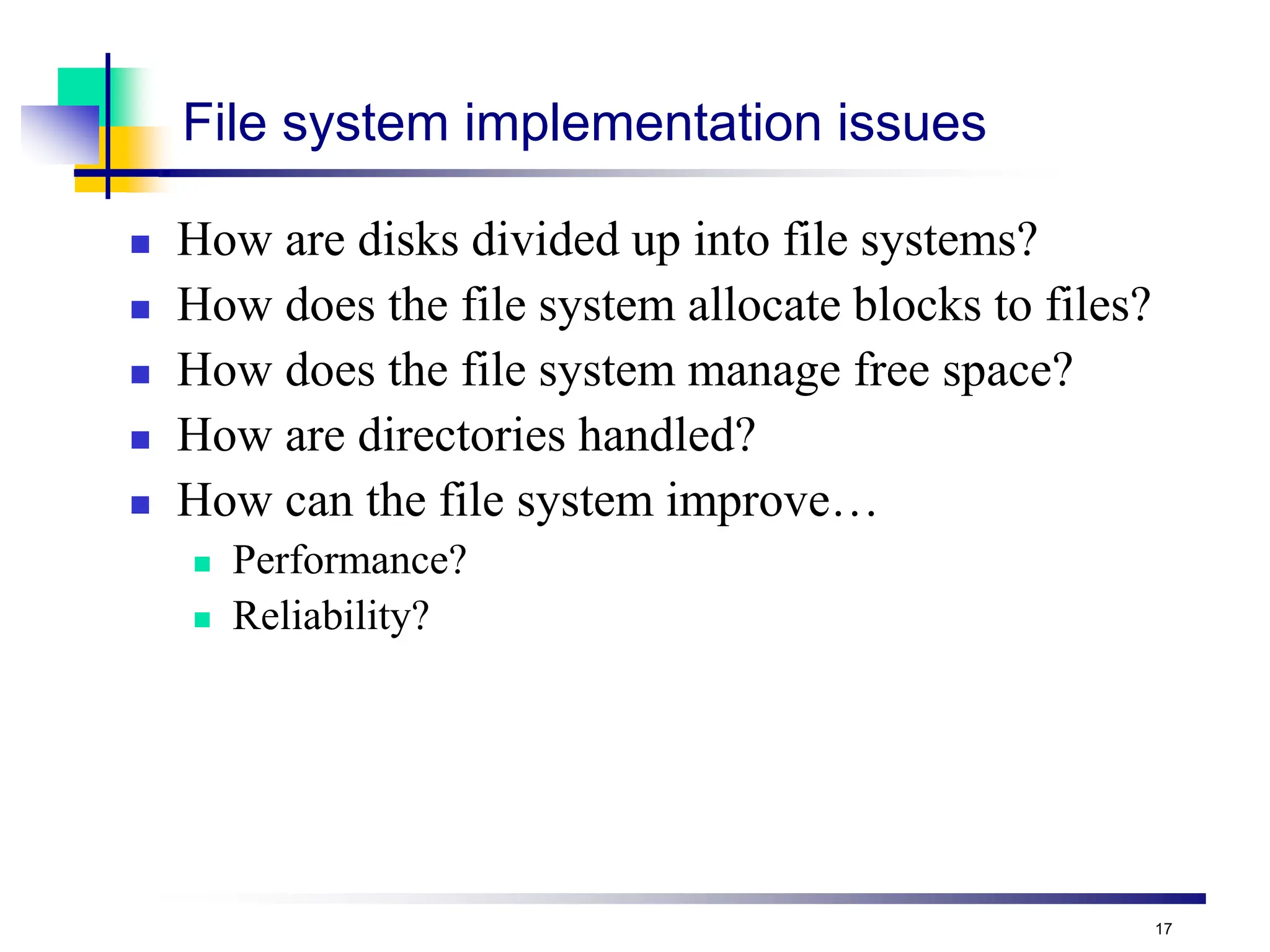 17
File system implementation issues
 How are disks divided up into file systems?
 How does the file system allocate blocks to files?
 How does the file system manage free space?
 How are directories handled?
 How can the file system improve…
 Performance?
 Reliability?
 