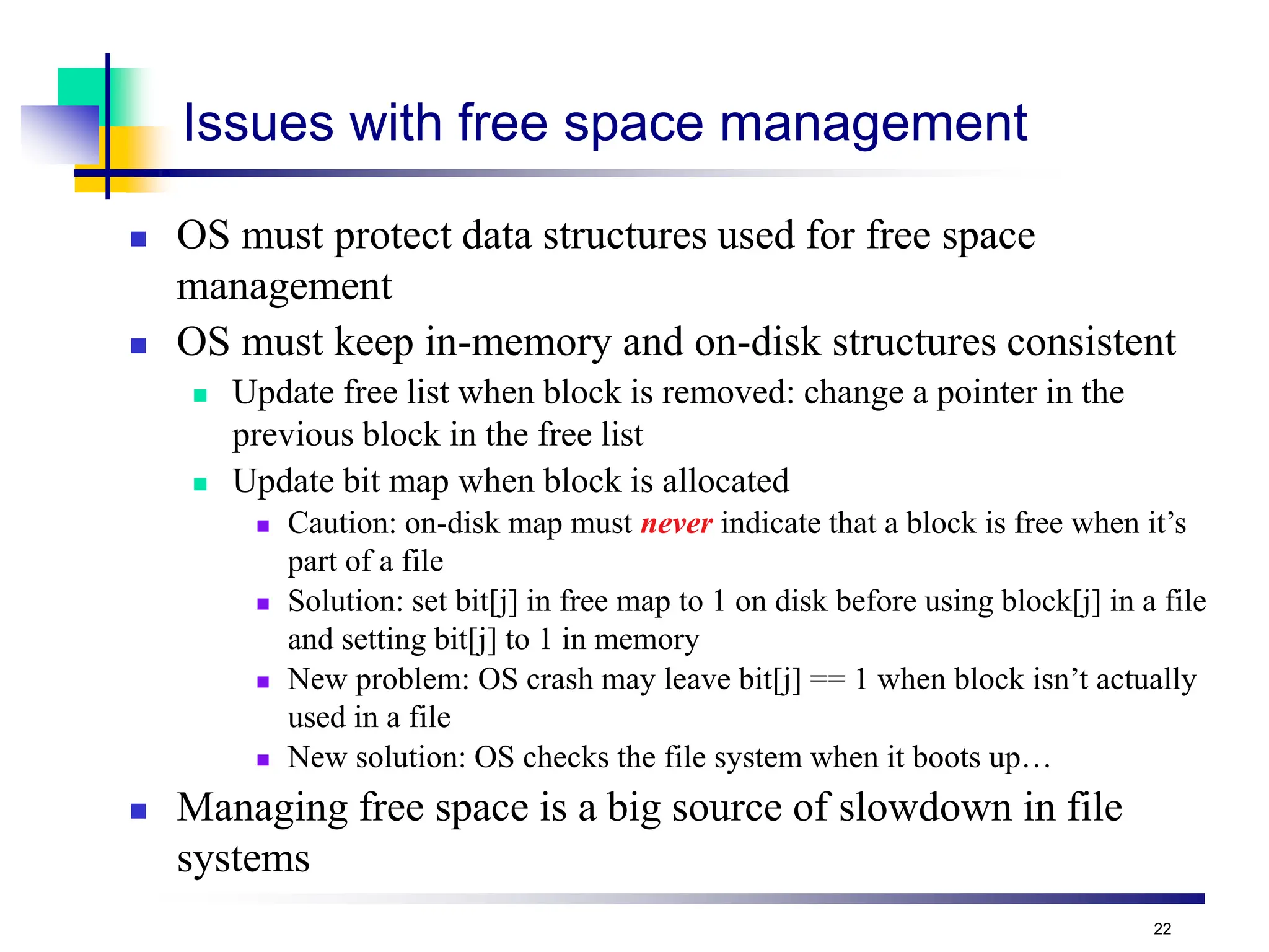 22
Issues with free space management
 OS must protect data structures used for free space
management
 OS must keep in-memory and on-disk structures consistent
 Update free list when block is removed: change a pointer in the
previous block in the free list
 Update bit map when block is allocated
 Caution: on-disk map must never indicate that a block is free when it’s
part of a file
 Solution: set bit[j] in free map to 1 on disk before using block[j] in a file
and setting bit[j] to 1 in memory
 New problem: OS crash may leave bit[j] == 1 when block isn’t actually
used in a file
 New solution: OS checks the file system when it boots up…
 Managing free space is a big source of slowdown in file
systems
 