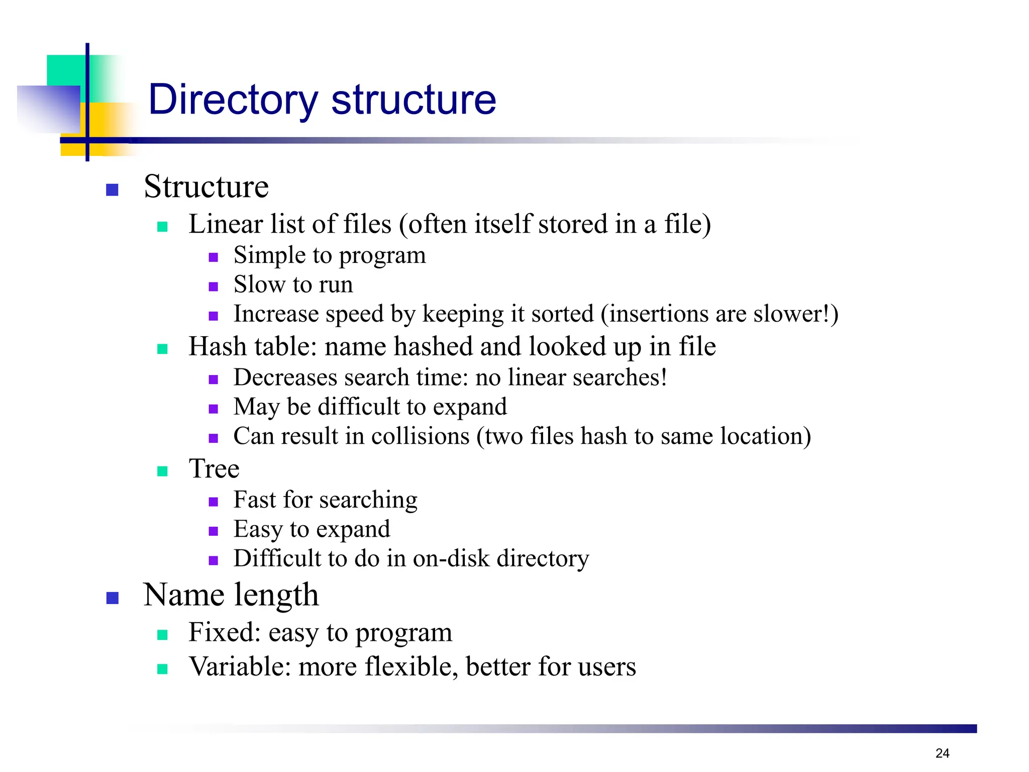 24
Directory structure
 Structure
 Linear list of files (often itself stored in a file)
 Simple to program
 Slow to run
 Increase speed by keeping it sorted (insertions are slower!)
 Hash table: name hashed and looked up in file
 Decreases search time: no linear searches!
 May be difficult to expand
 Can result in collisions (two files hash to same location)
 Tree
 Fast for searching
 Easy to expand
 Difficult to do in on-disk directory
 Name length
 Fixed: easy to program
 Variable: more flexible, better for users
 