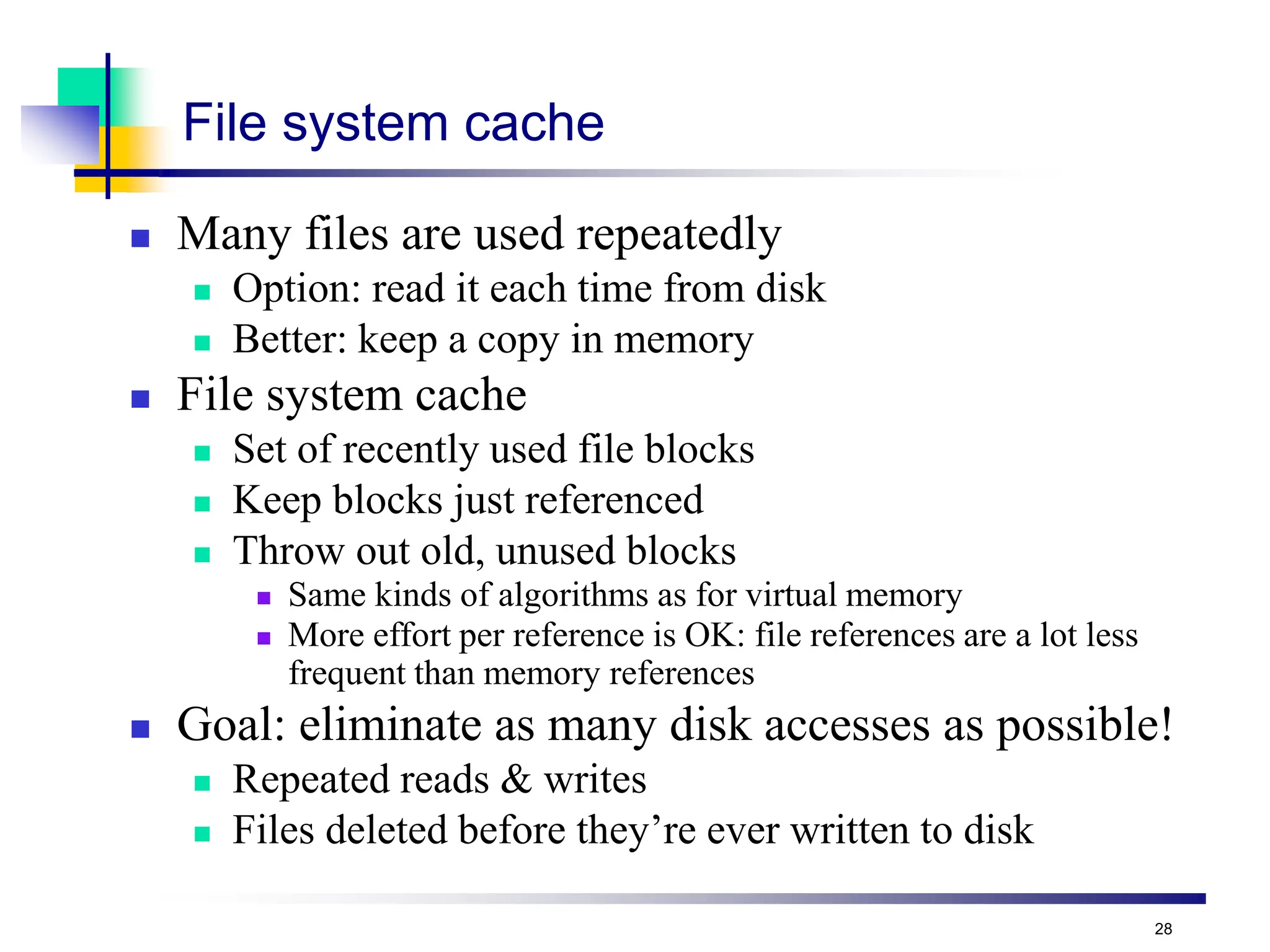 28
File system cache
 Many files are used repeatedly
 Option: read it each time from disk
 Better: keep a copy in memory
 File system cache
 Set of recently used file blocks
 Keep blocks just referenced
 Throw out old, unused blocks
 Same kinds of algorithms as for virtual memory
 More effort per reference is OK: file references are a lot less
frequent than memory references
 Goal: eliminate as many disk accesses as possible!
 Repeated reads & writes
 Files deleted before they’re ever written to disk
 