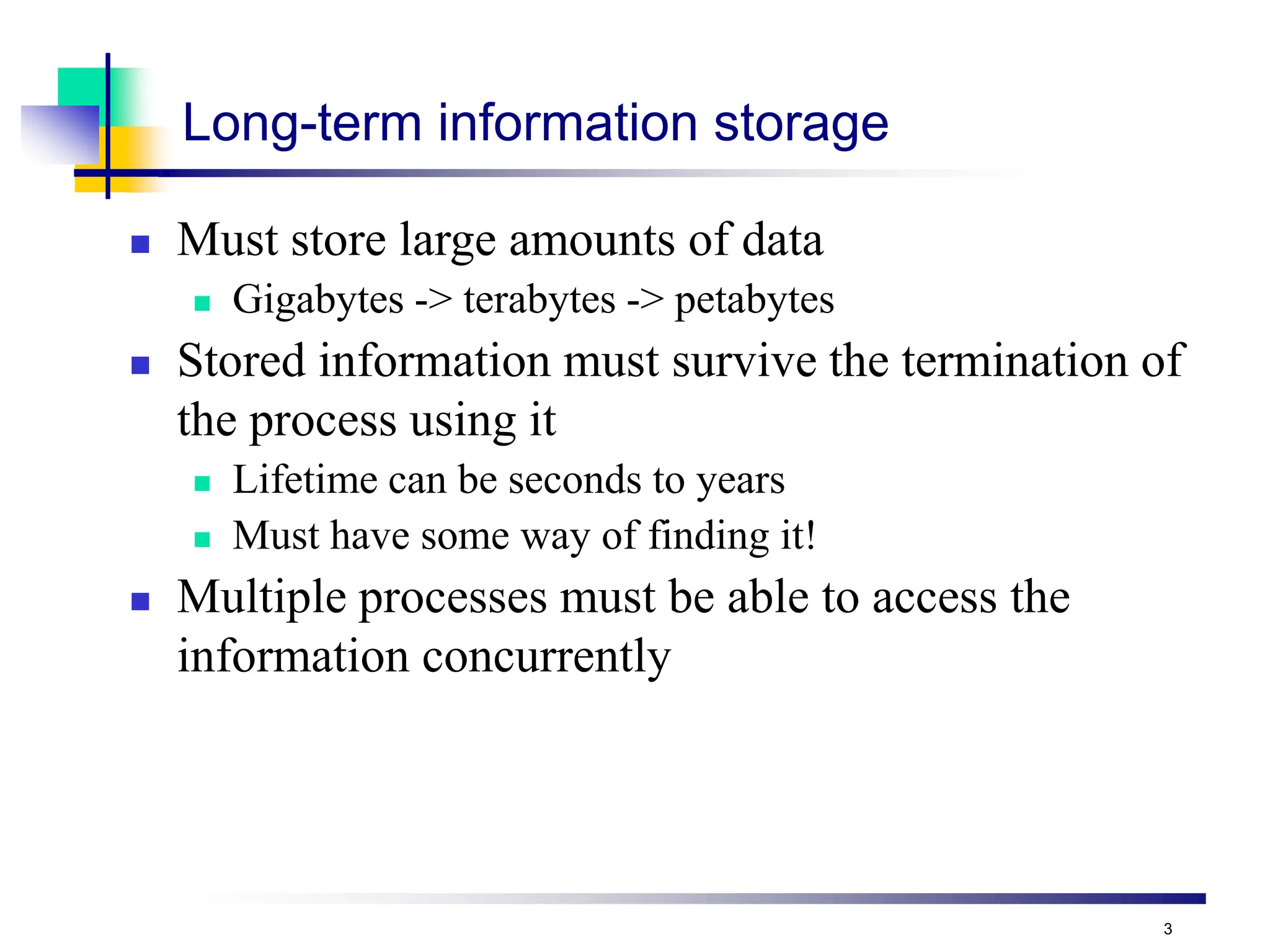 3
Long-term information storage
 Must store large amounts of data
 Gigabytes -> terabytes -> petabytes
 Stored information must survive the termination of
the process using it
 Lifetime can be seconds to years
 Must have some way of finding it!
 Multiple processes must be able to access the
information concurrently
 