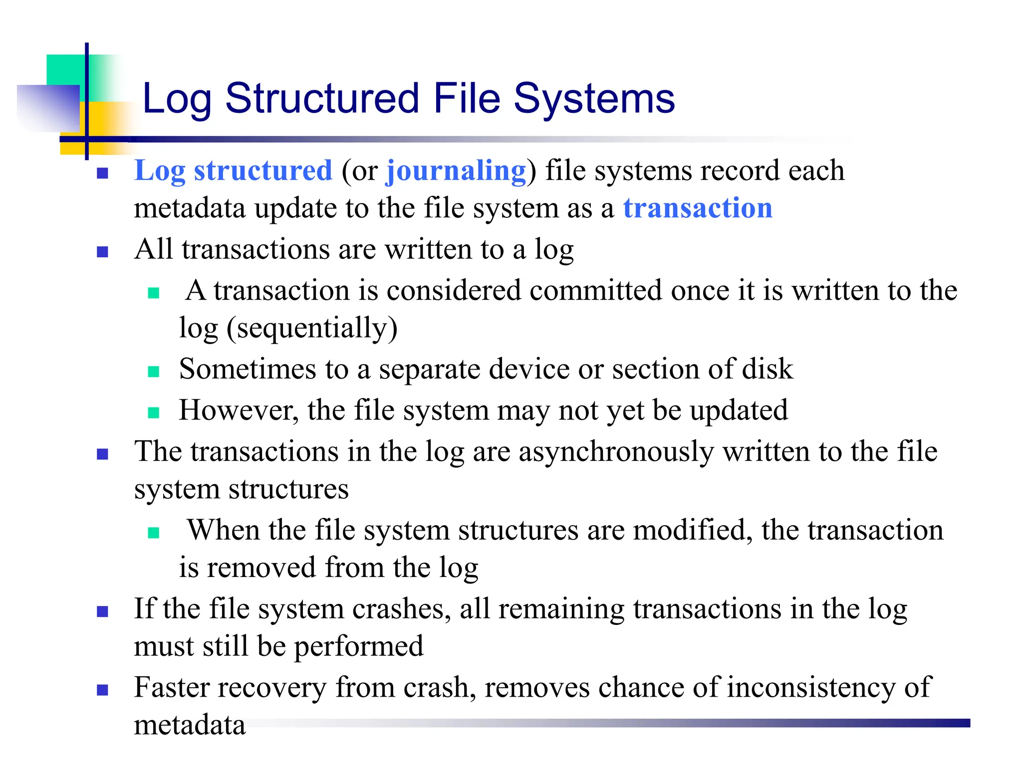 Log Structured File Systems
 Log structured (or journaling) file systems record each
metadata update to the file system as a transaction
 All transactions are written to a log
 A transaction is considered committed once it is written to the
log (sequentially)
 Sometimes to a separate device or section of disk
 However, the file system may not yet be updated
 The transactions in the log are asynchronously written to the file
system structures
 When the file system structures are modified, the transaction
is removed from the log
 If the file system crashes, all remaining transactions in the log
must still be performed
 Faster recovery from crash, removes chance of inconsistency of
metadata
 