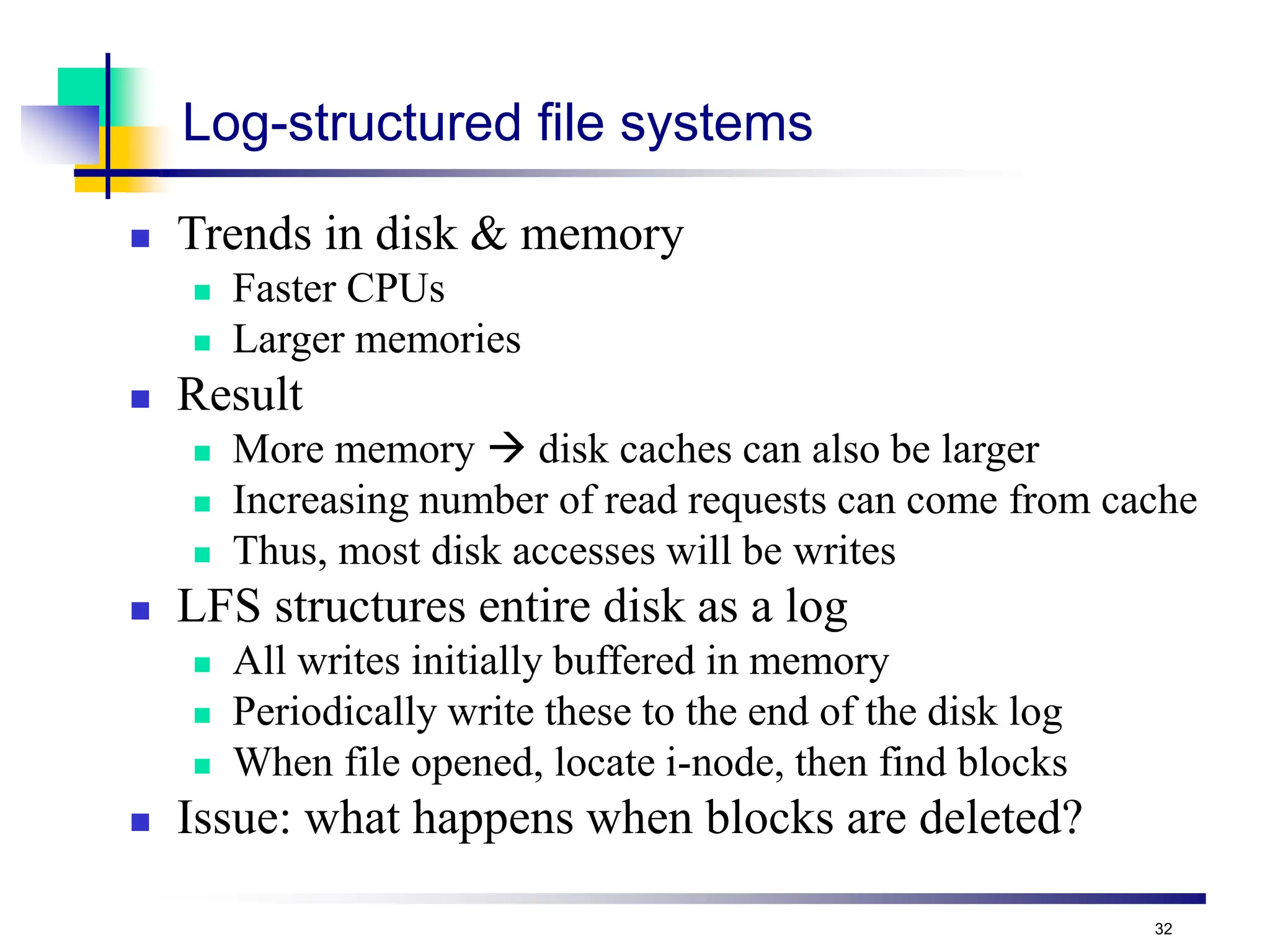 32
Log-structured file systems
 Trends in disk & memory
 Faster CPUs
 Larger memories
 Result
 More memory  disk caches can also be larger
 Increasing number of read requests can come from cache
 Thus, most disk accesses will be writes
 LFS structures entire disk as a log
 All writes initially buffered in memory
 Periodically write these to the end of the disk log
 When file opened, locate i-node, then find blocks
 Issue: what happens when blocks are deleted?
 