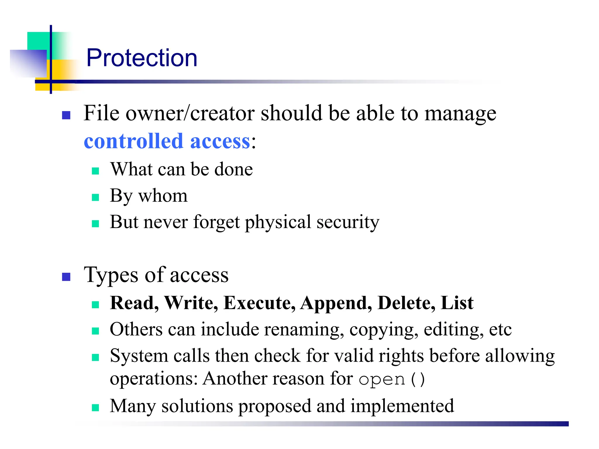 Protection
 File owner/creator should be able to manage
controlled access:
 What can be done
 By whom
 But never forget physical security
 Types of access
 Read, Write, Execute, Append, Delete, List
 Others can include renaming, copying, editing, etc
 System calls then check for valid rights before allowing
operations: Another reason for open()
 Many solutions proposed and implemented
 