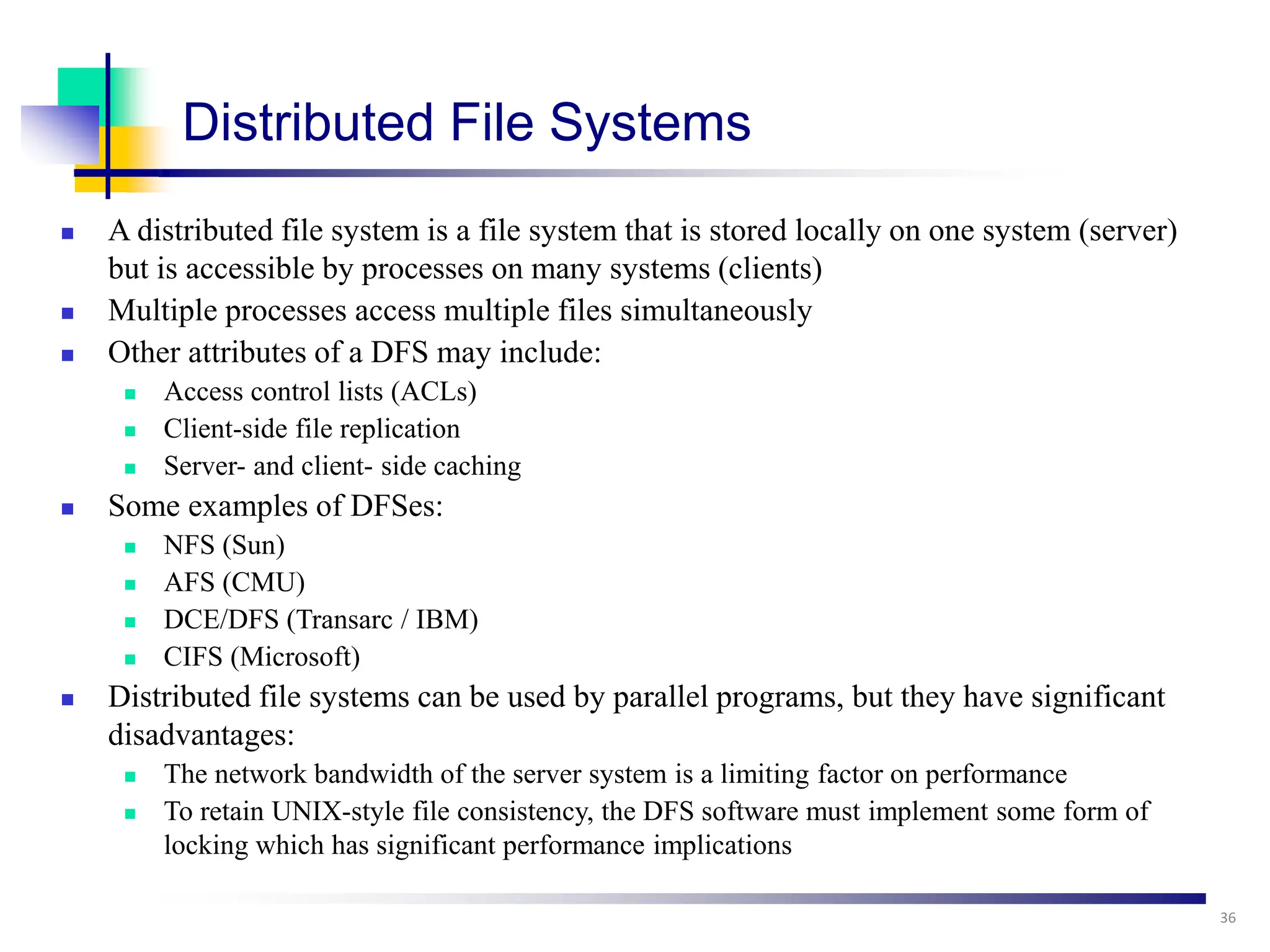 Distributed File Systems
 A distributed file system is a file system that is stored locally on one system (server)
but is accessible by processes on many systems (clients)
 Multiple processes access multiple files simultaneously
 Other attributes of a DFS may include:
 Access control lists (ACLs)
 Client-side file replication
 Server- and client- side caching
 Some examples of DFSes:
 NFS (Sun)
 AFS (CMU)
 DCE/DFS (Transarc / IBM)
 CIFS (Microsoft)
 Distributed file systems can be used by parallel programs, but they have significant
disadvantages:
 The network bandwidth of the server system is a limiting factor on performance
 To retain UNIX-style file consistency, the DFS software must implement some form of
locking which has significant performance implications
36
 