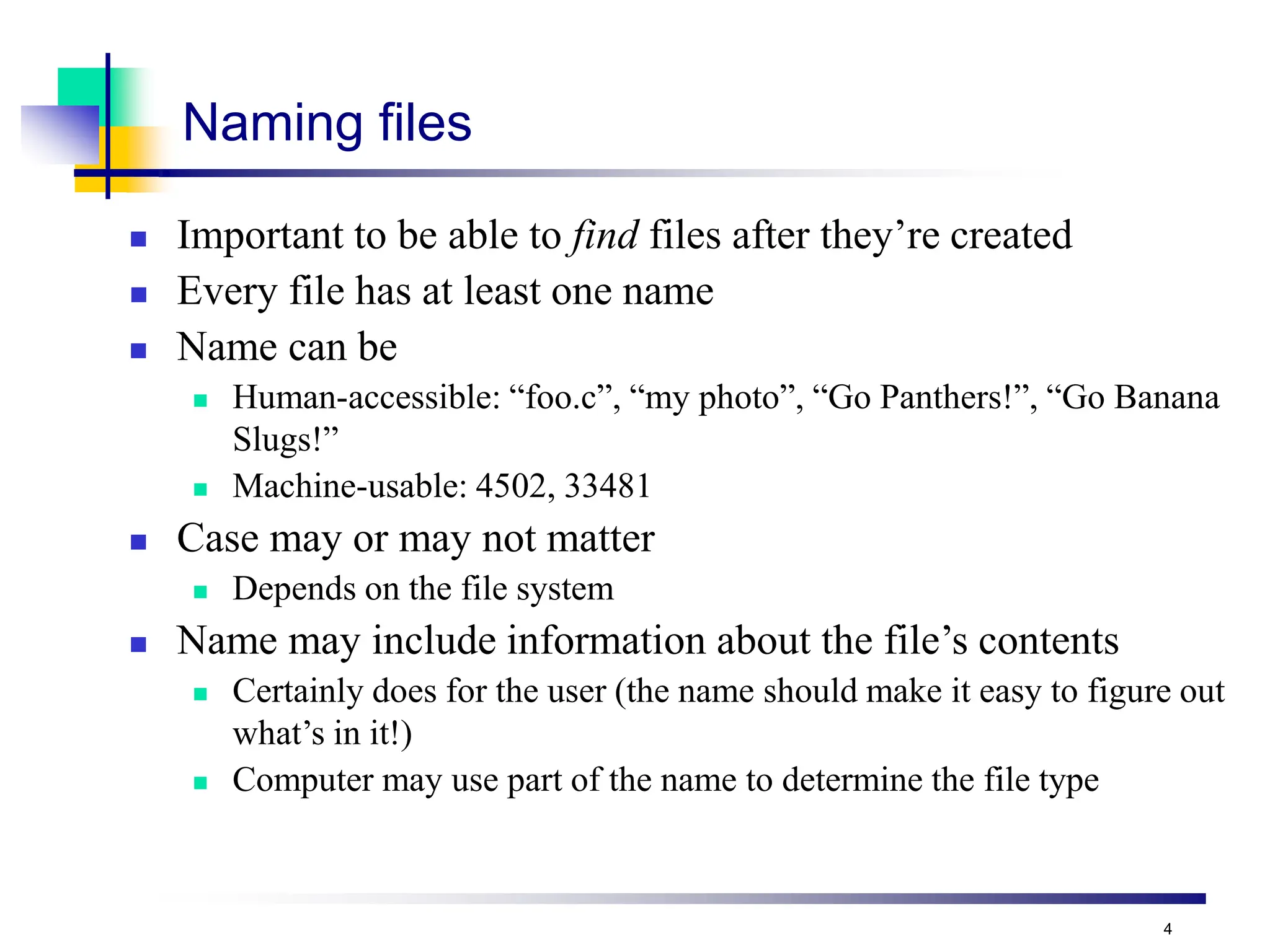 4
Naming files
 Important to be able to find files after they’re created
 Every file has at least one name
 Name can be
 Human-accessible: “foo.c”, “my photo”, “Go Panthers!”, “Go Banana
Slugs!”
 Machine-usable: 4502, 33481
 Case may or may not matter
 Depends on the file system
 Name may include information about the file’s contents
 Certainly does for the user (the name should make it easy to figure out
what’s in it!)
 Computer may use part of the name to determine the file type
 