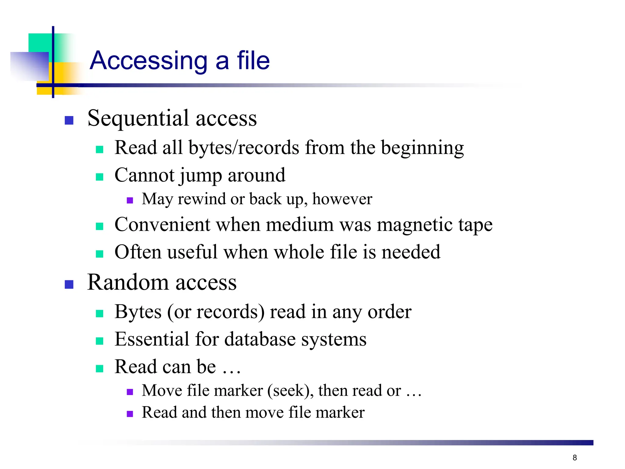 8
Accessing a file
 Sequential access
 Read all bytes/records from the beginning
 Cannot jump around
 May rewind or back up, however
 Convenient when medium was magnetic tape
 Often useful when whole file is needed
 Random access
 Bytes (or records) read in any order
 Essential for database systems
 Read can be …
 Move file marker (seek), then read or …
 Read and then move file marker
 