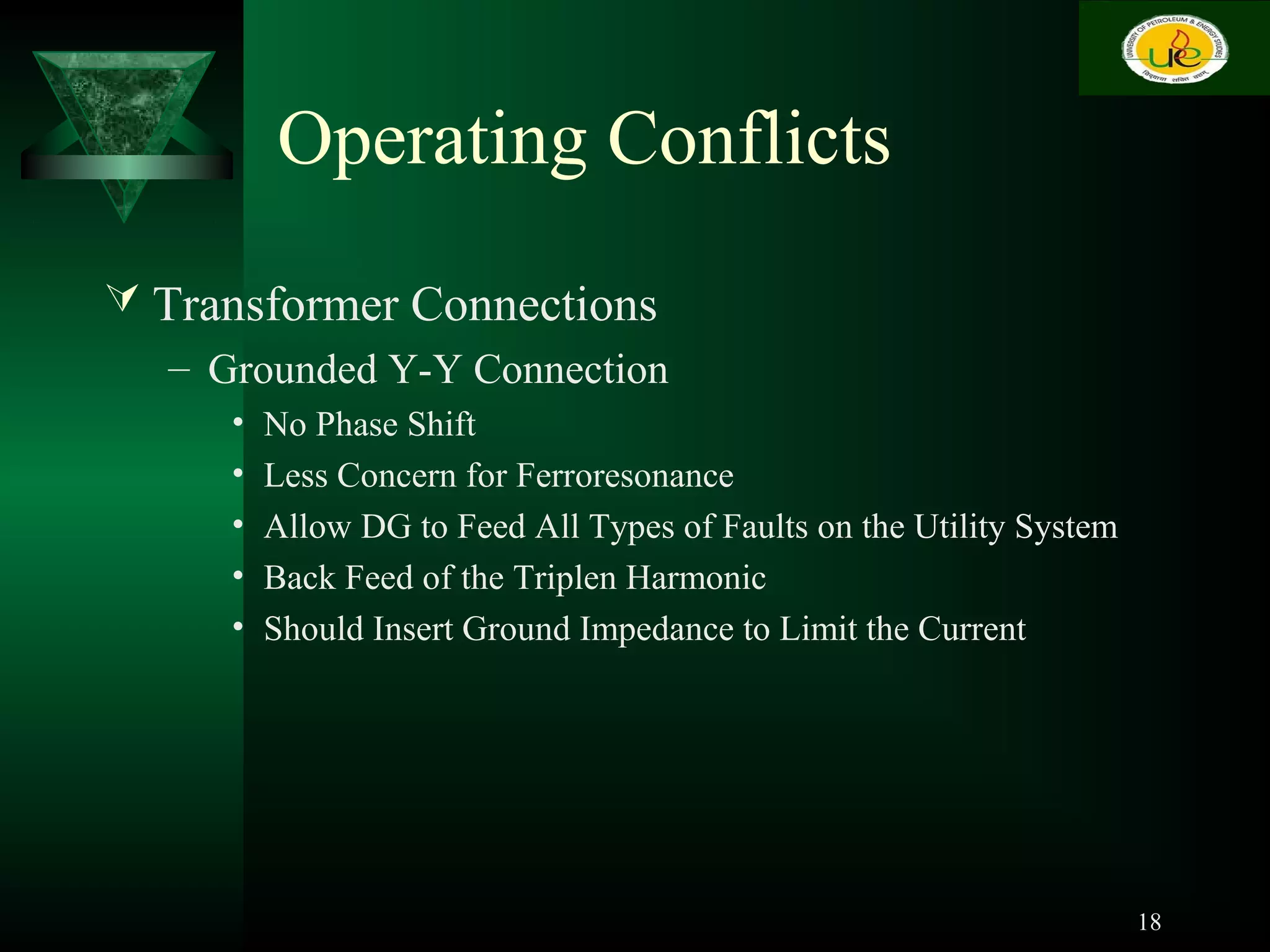 Operating Conflicts
 Transformer Connections
– Grounded Y-Y Connection
• No Phase Shift
• Less Concern for Ferroresonance
• Allow DG to Feed All Types of Faults on the Utility System
• Back Feed of the Triplen Harmonic
• Should Insert Ground Impedance to Limit the Current
18
 