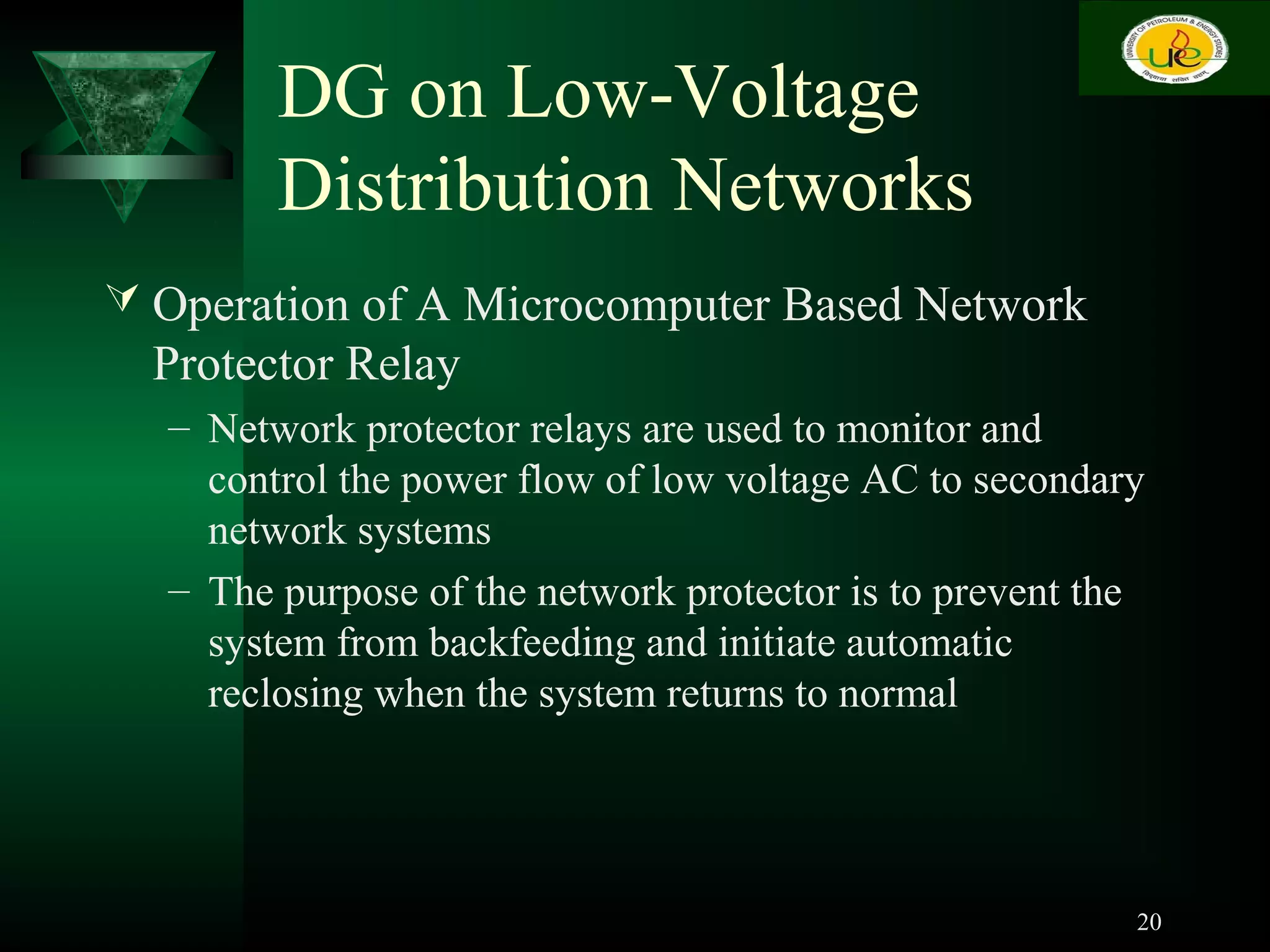 DG on Low-Voltage
Distribution Networks
 Operation of A Microcomputer Based Network
Protector Relay
– Network protector relays are used to monitor and
control the power flow of low voltage AC to secondary
network systems
– The purpose of the network protector is to prevent the
system from backfeeding and initiate automatic
reclosing when the system returns to normal
20
 