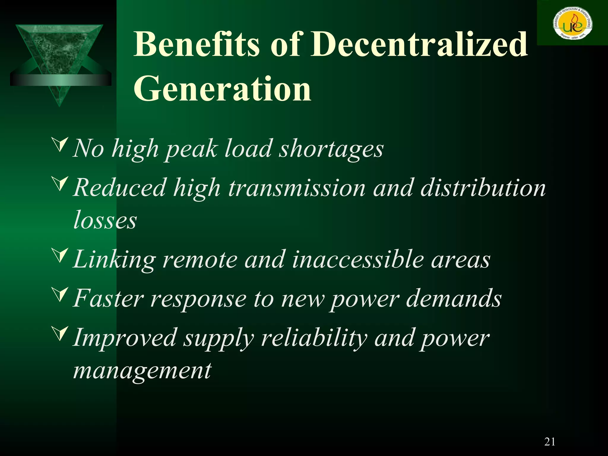 Benefits of Decentralized
Generation
No high peak load shortages
Reduced high transmission and distribution
losses
Linking remote and inaccessible areas
Faster response to new power demands
Improved supply reliability and power
management
21
 