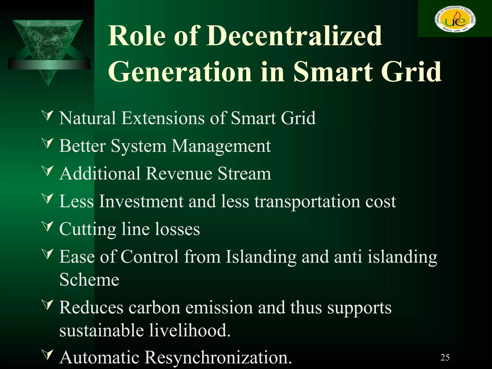 Role of Decentralized
Generation in Smart Grid
 Natural Extensions of Smart Grid
 Better System Management
 Additional Revenue Stream
 Less Investment and less transportation cost
 Cutting line losses
 Ease of Control from Islanding and anti islanding
Scheme
 Reduces carbon emission and thus supports
sustainable livelihood.
 Automatic Resynchronization. 25
 