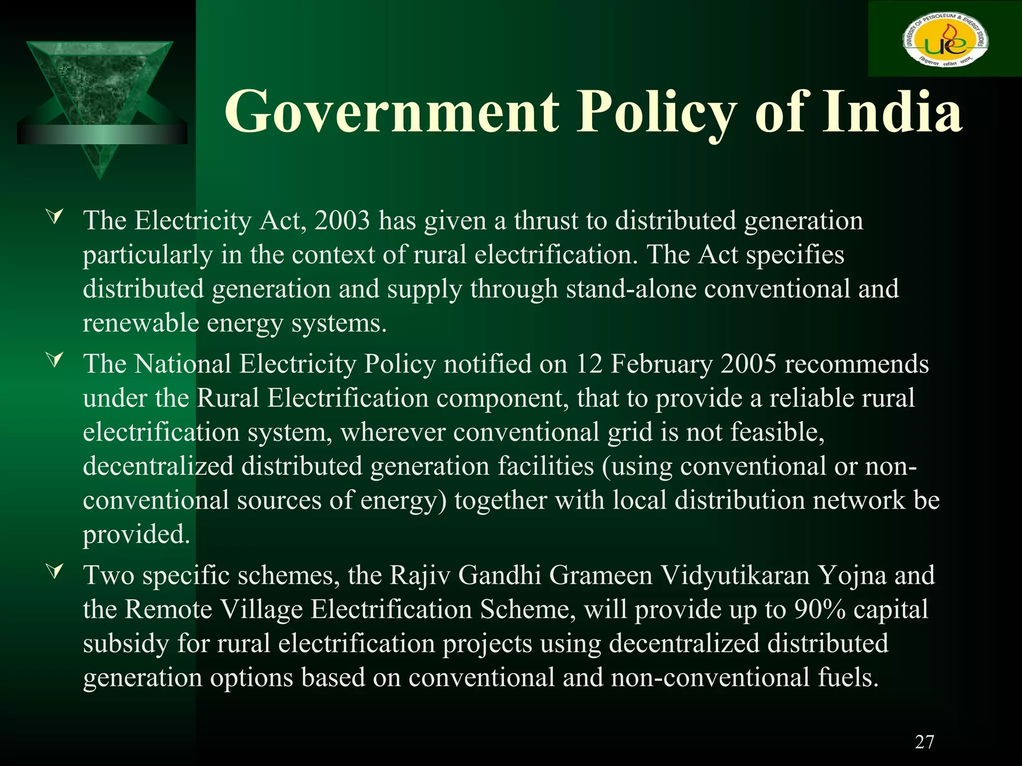 Government Policy of India
 The Electricity Act, 2003 has given a thrust to distributed generation
particularly in the context of rural electrification. The Act specifies
distributed generation and supply through stand-alone conventional and
renewable energy systems.
 The National Electricity Policy notified on 12 February 2005 recommends
under the Rural Electrification component, that to provide a reliable rural
electrification system, wherever conventional grid is not feasible,
decentralized distributed generation facilities (using conventional or non-
conventional sources of energy) together with local distribution network be
provided.
 Two specific schemes, the Rajiv Gandhi Grameen Vidyutikaran Yojna and
the Remote Village Electrification Scheme, will provide up to 90% capital
subsidy for rural electrification projects using decentralized distributed
generation options based on conventional and non-conventional fuels.
27
 
